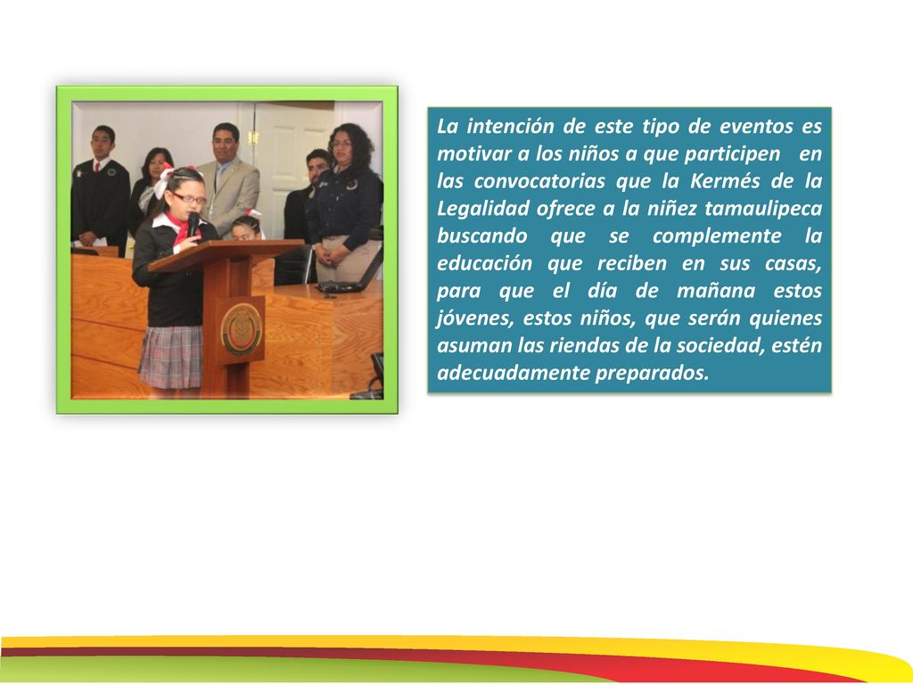 La intención de este tipo de eventos es motivar a los niños a que participen en las convocatorias que la Kermés de la Legalidad ofrece a la niñez tamaulipeca buscando que se complemente la educación que reciben en sus casas, para que el día de mañana estos jóvenes, estos niños, que serán quienes asuman las riendas de la sociedad, estén adecuadamente preparados.