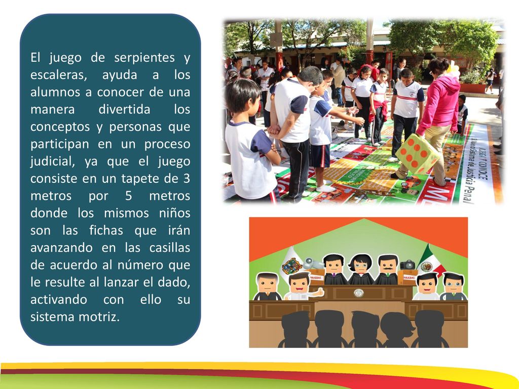 El juego de serpientes y escaleras, ayuda a los alumnos a conocer de una manera divertida los conceptos y personas que participan en un proceso judicial, ya que el juego consiste en un tapete de 3 metros por 5 metros donde los mismos niños son las fichas que irán avanzando en las casillas de acuerdo al número que le resulte al lanzar el dado, activando con ello su sistema motriz.
