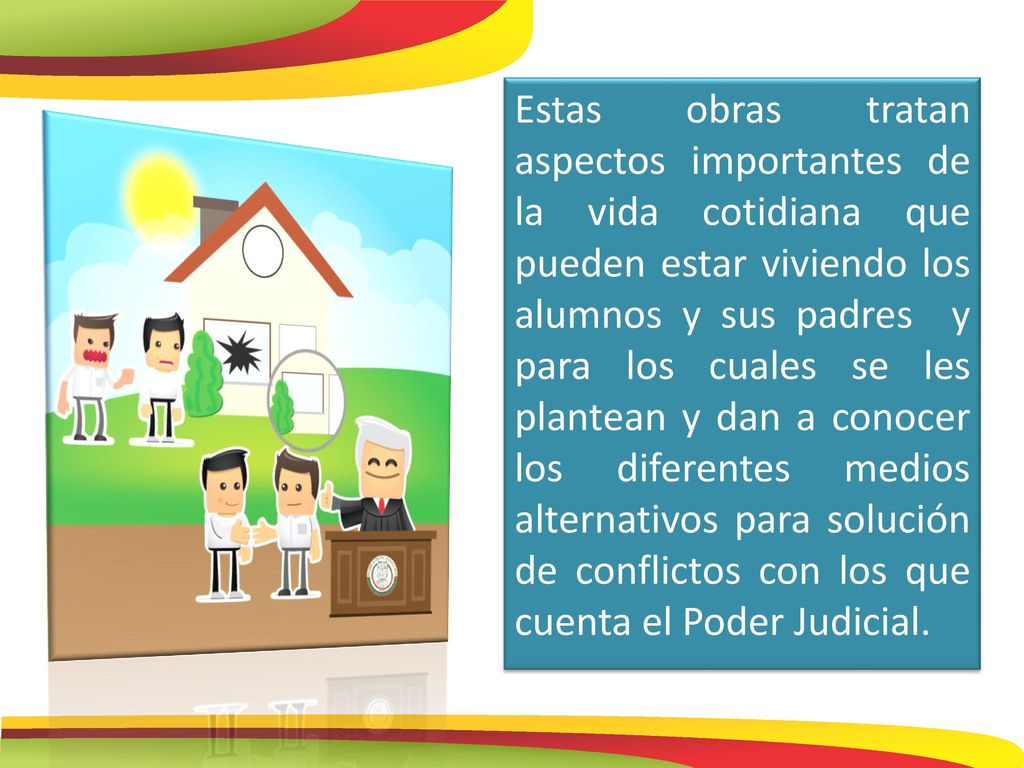 Estas obras tratan aspectos importantes de la vida cotidiana que pueden estar viviendo los alumnos y sus padres y para los cuales se les plantean y dan a conocer los diferentes medios alternativos para solución de conflictos con los que cuenta el Poder Judicial.