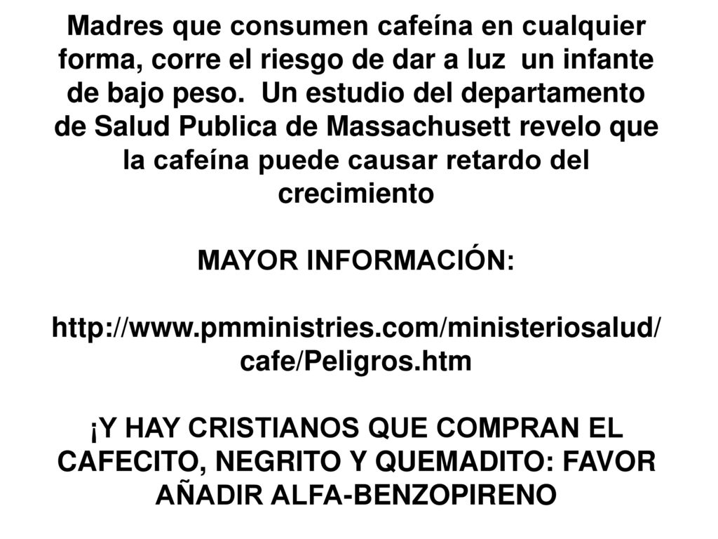 Madres que consumen cafeína en cualquier forma, corre el riesgo de dar a luz un infante de bajo peso. Un estudio del departamento de Salud Publica de Massachusett revelo que la cafeína puede causar retardo del crecimiento