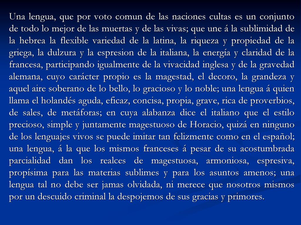 Una lengua, que por voto comun de las naciones cultas es un conjunto de todo lo mejor de las muertas y de las vivas; que une á la sublimidad de la hebrea la flexible variedad de la latina, la riqueza y propiedad de la griega, la dulzura y la espresion de la italiana, la energía y claridad de la francesa, participando igualmente de la vivacidad inglesa y de la gravedad alemana, cuyo carácter propio es la magestad, el decoro, la grandeza y aquel aire soberano de lo bello, lo gracioso y lo noble; una lengua á quien llama el holandés aguda, eficaz, concisa, propia, grave, rica de proverbios, de sales, de metáforas; en cuya alabanza dice el italiano que el estilo precioso, simple y juntamente magestuoso de Horacio, quizá en ninguno de los lenguajes vivos se puede imitar tan felizmente como en el español; una lengua, á la que los mismos franceses á pesar de su acostumbrada parcialidad dan los realces de magestuosa, armoniosa, espresiva, propísima para las materias sublimes y para los asuntos amenos; una lengua tal no debe ser jamas olvidada, ni merece que nosotros mismos por un descuido criminal la despojemos de sus gracias y primores.