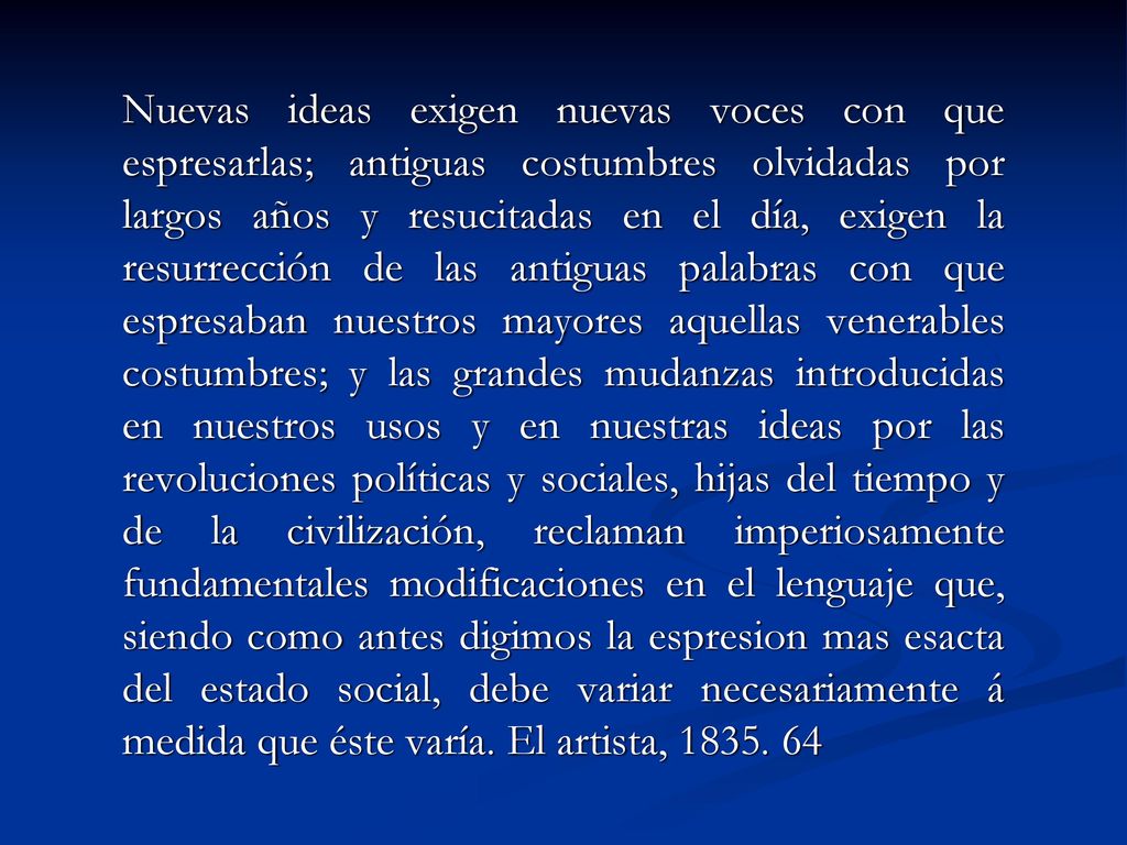 Nuevas ideas exigen nuevas voces con que espresarlas; antiguas costumbres olvidadas por largos años y resucitadas en el día, exigen la resurrección de las antiguas palabras con que espresaban nuestros mayores aquellas venerables costumbres; y las grandes mudanzas introducidas en nuestros usos y en nuestras ideas por las revoluciones políticas y sociales, hijas del tiempo y de la civilización, reclaman imperiosamente fundamentales modificaciones en el lenguaje que, siendo como antes digimos la espresion mas esacta del estado social, debe variar necesariamente á medida que éste varía.