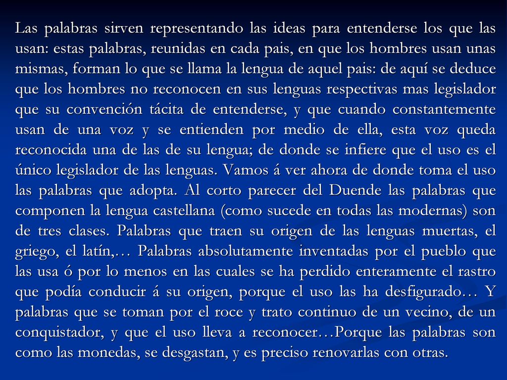 Las palabras sirven representando las ideas para entenderse los que las usan: estas palabras, reunidas en cada pais, en que los hombres usan unas mismas, forman lo que se llama la lengua de aquel pais: de aquí se deduce que los hombres no reconocen en sus lenguas respectivas mas legislador que su convención tácita de entenderse, y que cuando constantemente usan de una voz y se entienden por medio de ella, esta voz queda reconocida una de las de su lengua; de donde se infiere que el uso es el único legislador de las lenguas.