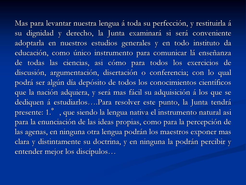 Mas para levantar nuestra lengua á toda su perfección, y restituirla á su dignidad y derecho, la Junta examinará si será conveniente adoptarla en nuestros estudios generales y en todo instituto da educación, como único instrumento para comunicar lá enseñanza de todas las ciencias, asi cómo para todos los exercicios de discusión, argumentación, disertación o conferencia; con lo qual podrá ser algún día depósito de todos los conocimientos científicos que la nación adquiera, y será mas fácil su adquisición á los que se dediquen á estudiarlos….Para resolver este punto, la Junta tendrá presente: 1.°, que siendo la lengua nativa el instrumento natural asi para la enunciación de las ideas propias, como para la percepción de las agenas, en ninguna otra lengua podrán los maestros exponer mas clara y distintamente su doctrina, y en ninguna la podrán percibir y entender mejor los discípulos…