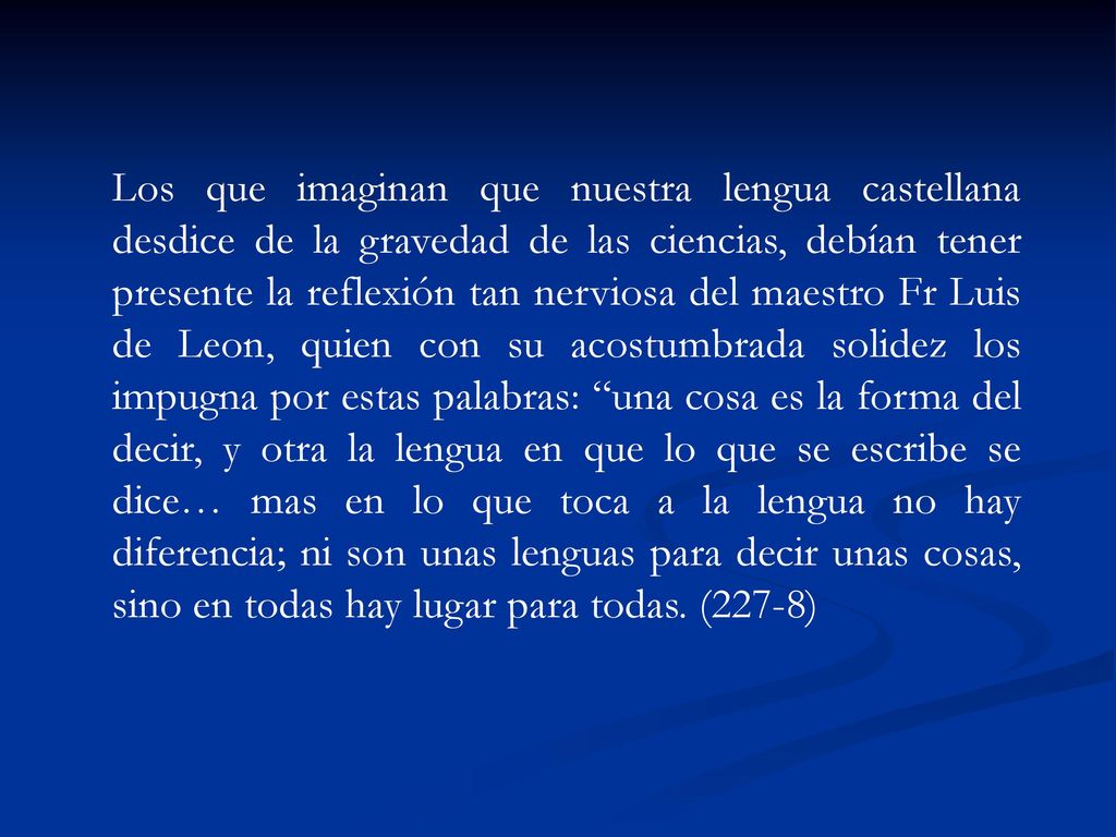 Los que imaginan que nuestra lengua castellana desdice de la gravedad de las ciencias, debían tener presente la reflexión tan nerviosa del maestro Fr Luis de Leon, quien con su acostumbrada solidez los impugna por estas palabras: una cosa es la forma del decir, y otra la lengua en que lo que se escribe se dice… mas en lo que toca a la lengua no hay diferencia; ni son unas lenguas para decir unas cosas, sino en todas hay lugar para todas.