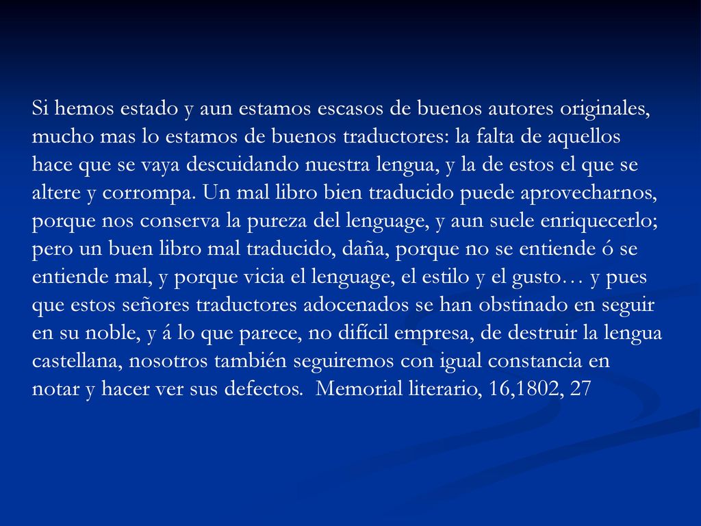 Si hemos estado y aun estamos escasos de buenos autores originales, mucho mas lo estamos de buenos traductores: la falta de aquellos hace que se vaya descuidando nuestra lengua, y la de estos el que se altere y corrompa.