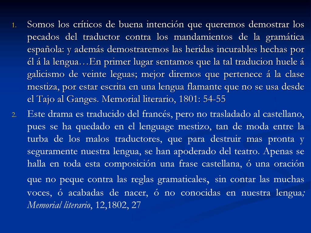 Somos los críticos de buena intención que queremos demostrar los pecados del traductor contra los mandamientos de la gramática española: y además demostraremos las heridas incurables hechas por él á la lengua…En primer lugar sentamos que la tal traducion huele á galicismo de veinte leguas; mejor diremos que pertenece á la clase mestiza, por estar escrita en una lengua flamante que no se usa desde el Tajo al Ganges. Memorial literario, 1801: 54-55