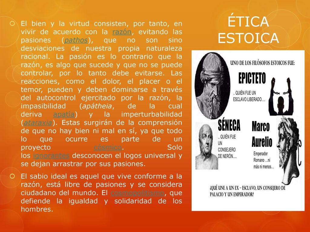 El bien y la virtud consisten, por tanto, en vivir de acuerdo con la razón, evitando las pasiones (pathos), que no son sino desviaciones de nuestra propia naturaleza racional. La pasión es lo contrario que la razón, es algo que sucede y que no se puede controlar, por lo tanto debe evitarse. Las reacciones, como el dolor, el placer o el temor, pueden y deben dominarse a través del autocontrol ejercitado por la razón, la impasibilidad (apátheia, de la cual deriva apatía) y la imperturbabilidad (ataraxia). Estas surgirán de la comprensión de que no hay bien ni mal en sí, ya que todo lo que ocurre es parte de un proyecto cósmico. Solo los ignorantes desconocen el logos universal y se dejan arrastrar por sus pasiones.