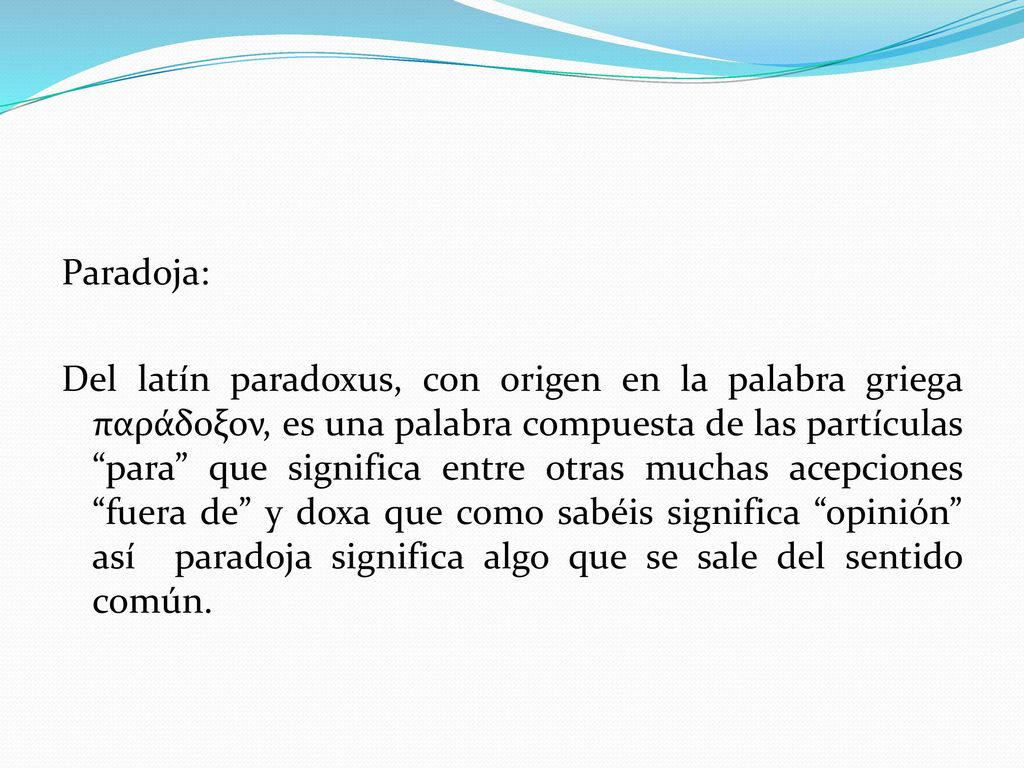 Paradoja: Del latín paradoxus, con origen en la palabra griega παράδοξον, es una palabra compuesta de las partículas para que significa entre otras muchas acepciones fuera de y doxa que como sabéis significa opinión así paradoja significa algo que se sale del sentido común.