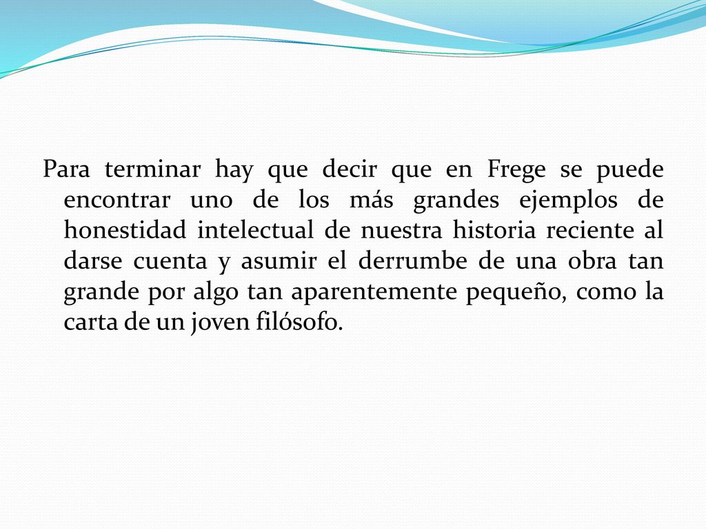 Para terminar hay que decir que en Frege se puede encontrar uno de los más grandes ejemplos de honestidad intelectual de nuestra historia reciente al darse cuenta y asumir el derrumbe de una obra tan grande por algo tan aparentemente pequeño, como la carta de un joven filósofo.
