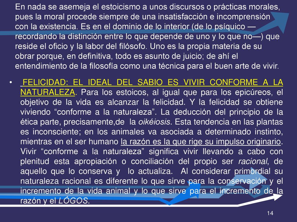 En nada se asemeja el estoicismo a unos discursos o prácticas morales, pues la moral procede siempre de una insatisfacción e incomprensión con la existencia. Es en el dominio de lo interior (de lo psíquico —recordando la distinción entre lo que depende de uno y lo que no—) que reside el oficio y la labor del filósofo. Uno es la propia materia de su obrar porque, en definitiva, todo es asunto de juicio; de ahí el entendimiento de la filosofía como una técnica para el buen arte de vivir.