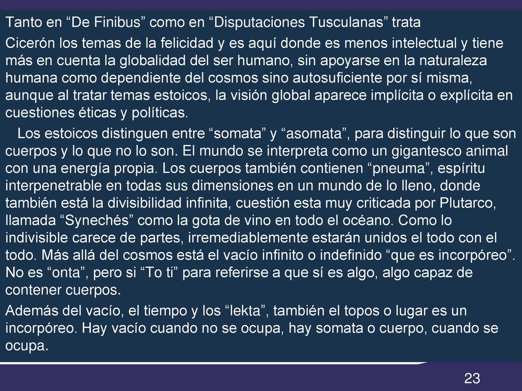 Tanto en De Finibus como en Disputaciones Tusculanas trata Cicerón los temas de la felicidad y es aquí donde es menos intelectual y tiene más en cuenta la globalidad del ser humano, sin apoyarse en la naturaleza humana como dependiente del cosmos sino autosuficiente por sí misma, aunque al tratar temas estoicos, la visión global aparece implícita o explícita en cuestiones éticas y políticas.