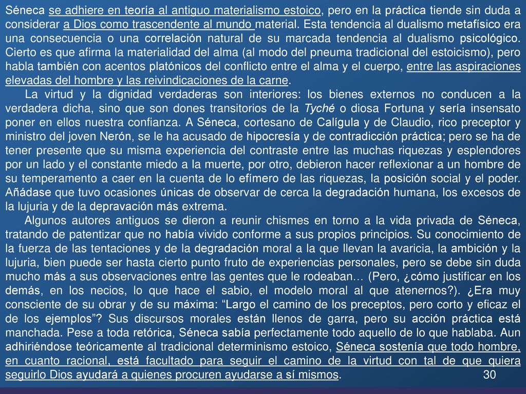 Séneca se adhiere en teoría al antiguo materialismo estoico, pero en la práctica tiende sin duda a considerar a Dios como trascendente al mundo material. Esta tendencia al dualismo metafísico era una consecuencia o una correlación natural de su marcada tendencia al dualismo psicológico. Cierto es que afirma la materialidad del alma (al modo del pneuma tradicional del estoicismo), pero habla también con acentos platónicos del conflicto entre el alma y el cuerpo, entre las aspiraciones elevadas del hombre y las reivindicaciones de la carne.