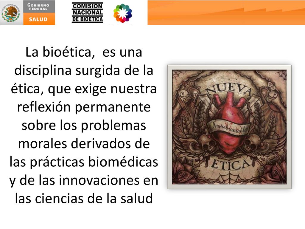 La bioética, es una disciplina surgida de la ética, que exige nuestra reflexión permanente sobre los problemas morales derivados de las prácticas biomédicas y de las innovaciones en las ciencias de la salud
