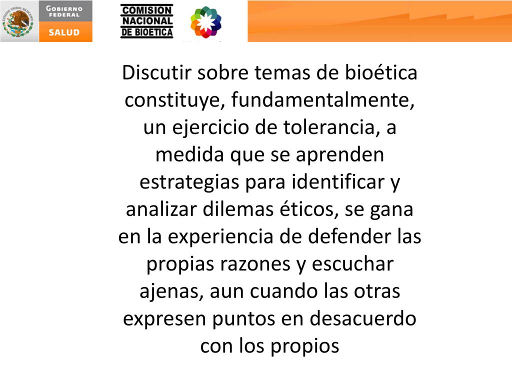 Discutir sobre temas de bioética constituye, fundamentalmente, un ejercicio de tolerancia, a medida que se aprenden estrategias para identificar y analizar dilemas éticos, se gana en la experiencia de defender las propias razones y escuchar ajenas, aun cuando las otras expresen puntos en desacuerdo con los propios