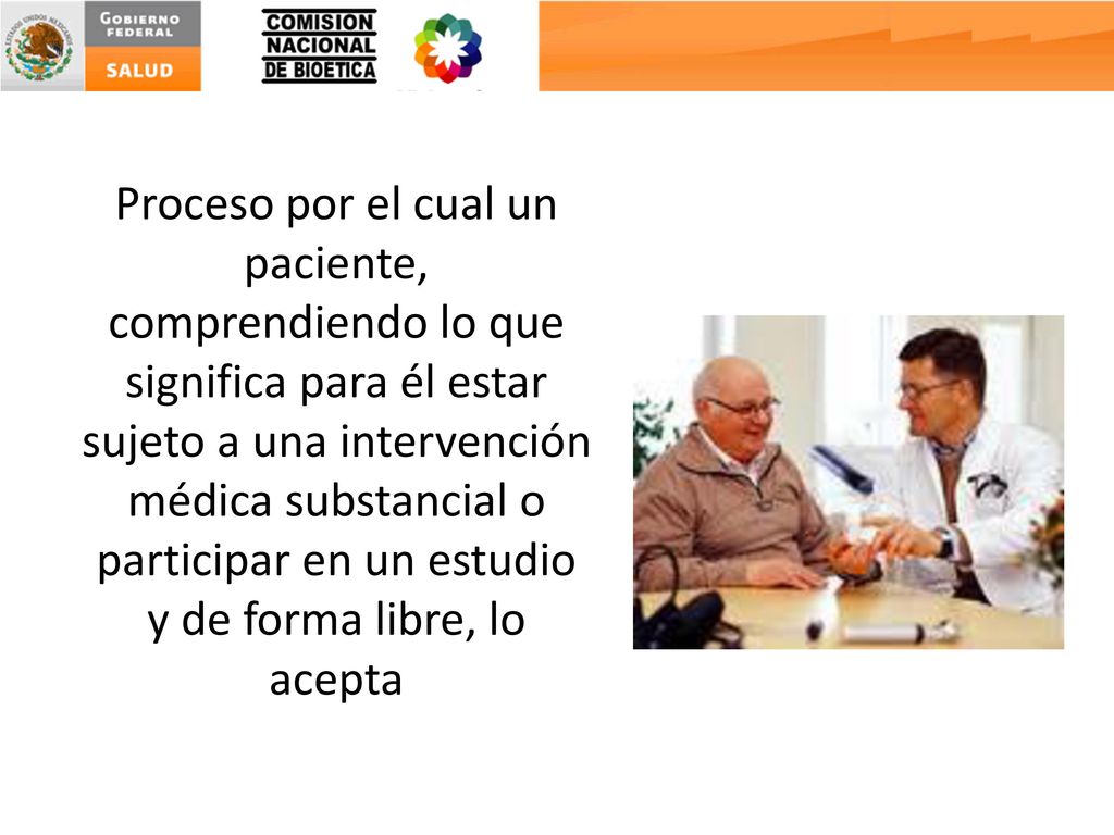 Proceso por el cual un paciente, comprendiendo lo que significa para él estar sujeto a una intervención médica substancial o participar en un estudio y de forma libre, lo acepta
