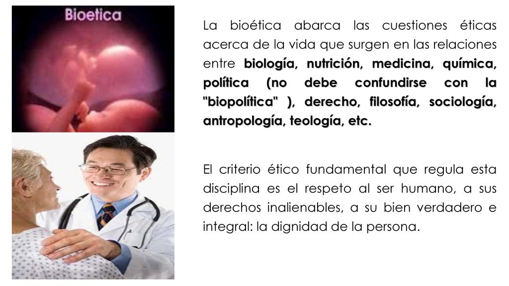 La bioética abarca las cuestiones éticas acerca de la vida que surgen en las relaciones entre biología, nutrición, medicina, química, política (no debe confundirse con la biopolítica ), derecho, filosofía, sociología, antropología, teología, etc.