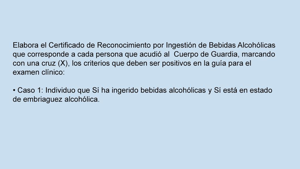 Elabora el Certificado de Reconocimiento por Ingestión de Bebidas Alcohólicas que corresponde a cada persona que acudió al Cuerpo de Guardia, marcando con una cruz (X), los criterios que deben ser positivos en la guía para el examen clínico: