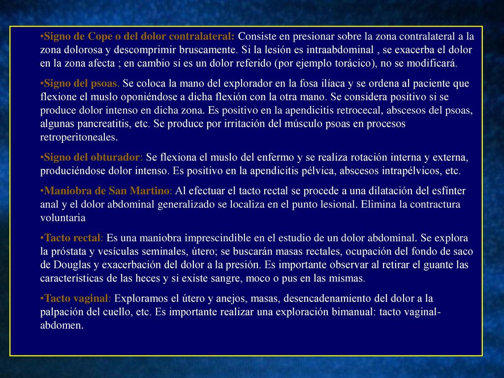Signo de Cope o del dolor contralateral: Consiste en presionar sobre la zona contralateral a la zona dolorosa y descomprimir bruscamente. Si la lesión es intraabdominal , se exacerba el dolor en la zona afecta ; en cambio si es un dolor referido (por ejemplo torácico), no se modificará.