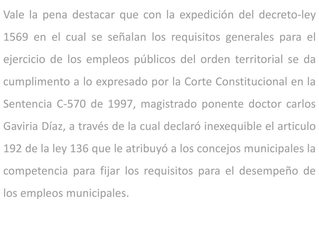 Vale la pena destacar que con la expedición del decreto-ley 1569 en el cual se señalan los requisitos generales para el ejercicio de los empleos públicos del orden territorial se da cumplimento a lo expresado por la Corte Constitucional en la Sentencia C-570 de 1997, magistrado ponente doctor carlos Gaviria Díaz, a través de la cual declaró inexequible el articulo 192 de la ley 136 que le atribuyó a los concejos municipales la competencia para fijar los requisitos para el desempeño de los empleos municipales.