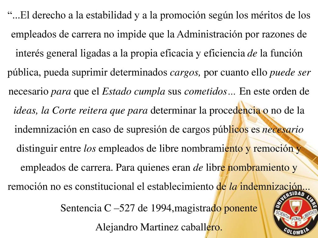 ...El derecho a la estabilidad y a la promoción según los méritos de los empleados de carrera no impide que la Administración por razones de interés general ligadas a la propia eficacia y eficiencia de la función pública, pueda suprimir determinados cargos, por cuanto ello puede ser necesario para que el Estado cumpla sus cometidos… En este orden de ideas, la Corte reitera que para determinar la procedencia o no de la indemnización en caso de supresión de cargos públicos es necesario distinguir entre los empleados de libre nombramiento y remoción y empleados de carrera. Para quienes eran de libre nombramiento y remoción no es constitucional el establecimiento de la indemnización...