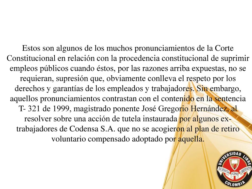 Estos son algunos de los muchos pronunciamientos de la Corte Constitucional en relación con la procedencia constitucional de suprimir empleos públicos cuando éstos, por las razones arriba expuestas, no se requieran, supresión que, obviamente conlleva el respeto por los derechos y garantías de los empleados y trabajadores.