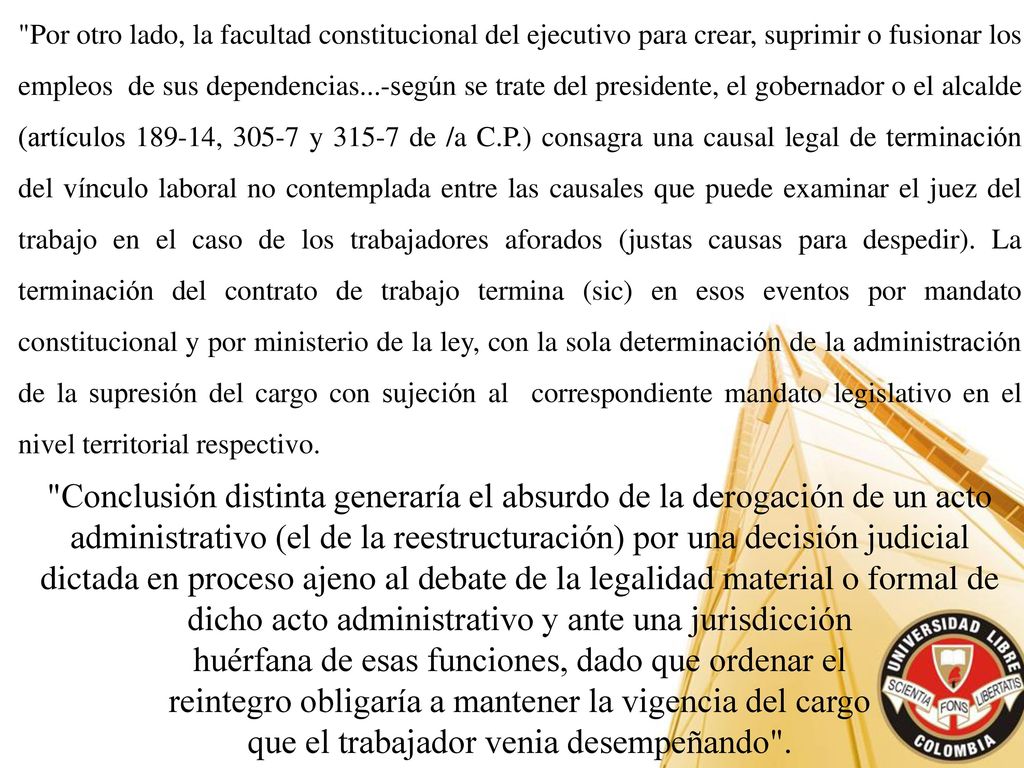Por otro lado, la facultad constitucional del ejecutivo para crear, suprimir o fusionar los empleos de sus dependencias...-según se trate del presidente, el gobernador o el alcalde (artículos , y de /a C.P.) consagra una causal legal de terminación del vínculo laboral no contemplada entre las causales que puede examinar el juez del trabajo en el caso de los trabajadores aforados (justas causas para despedir). La terminación del contrato de trabajo termina (sic) en esos eventos por mandato constitucional y por ministerio de la ley, con la sola determinación de la administración de la supresión del cargo con sujeción al correspondiente mandato legislativo en el nivel territorial respectivo.