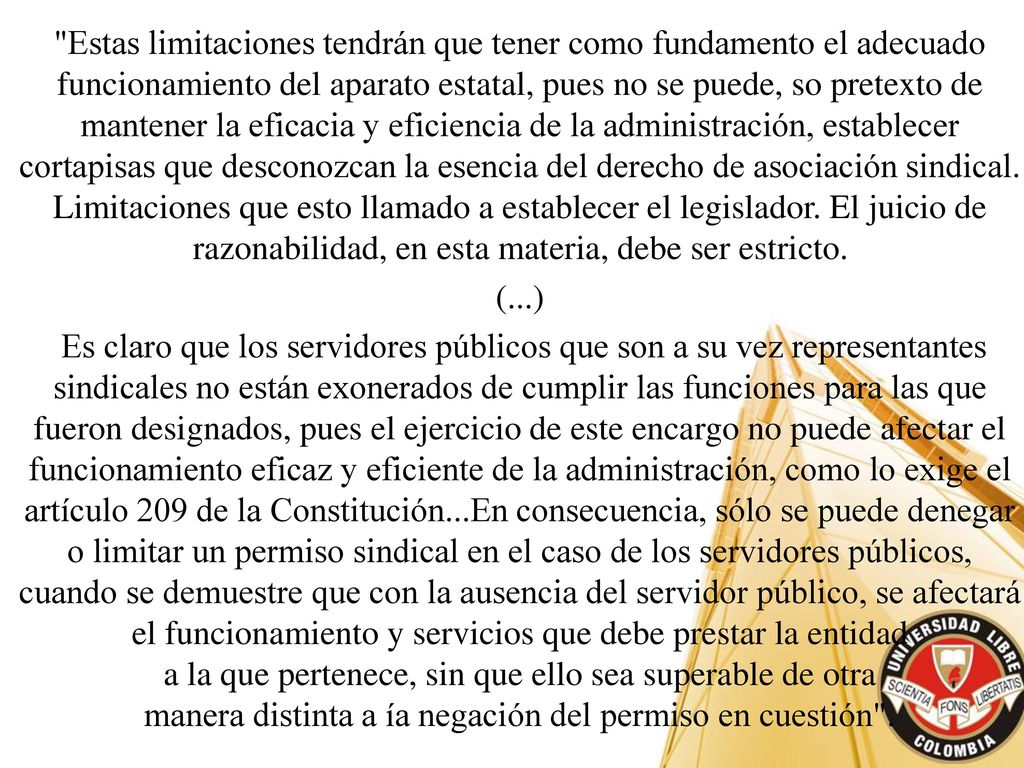 Estas limitaciones tendrán que tener como fundamento el adecuado funcionamiento del aparato estatal, pues no se puede, so pretexto de mantener la eficacia y eficiencia de la administración, establecer cortapisas que desconozcan la esencia del derecho de asociación sindical. Limitaciones que esto llamado a establecer el legislador. El juicio de razonabilidad, en esta materia, debe ser estricto.