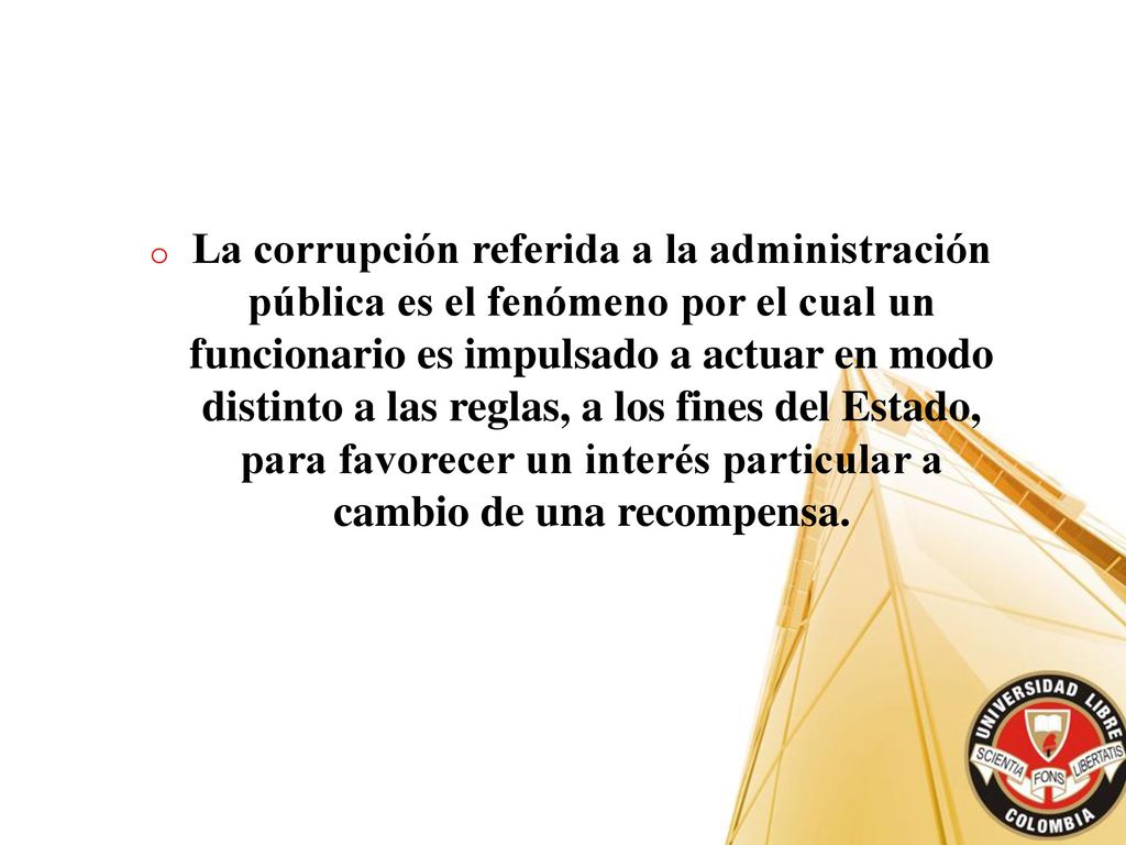La corrupción referida a la administración pública es el fenómeno por el cual un funcionario es impulsado a actuar en modo distinto a las reglas, a los fines del Estado, para favorecer un interés particular a cambio de una recompensa.