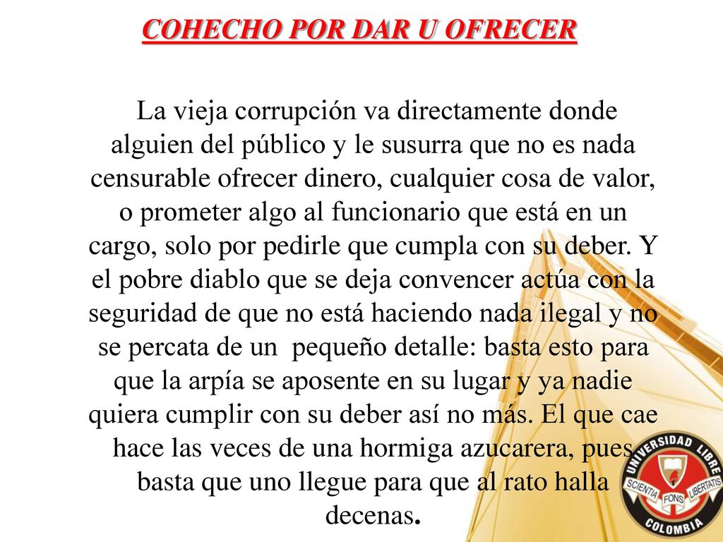 COHECHO POR DAR U OFRECER La vieja corrupción va directamente donde alguien del público y le susurra que no es nada censurable ofrecer dinero, cualquier cosa de valor, o prometer algo al funcionario que está en un cargo, solo por pedirle que cumpla con su deber.
