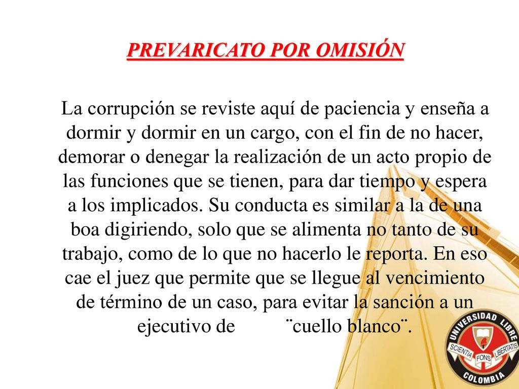 PREVARICATO POR OMISIÓN La corrupción se reviste aquí de paciencia y enseña a dormir y dormir en un cargo, con el fin de no hacer, demorar o denegar la realización de un acto propio de las funciones que se tienen, para dar tiempo y espera a los implicados.