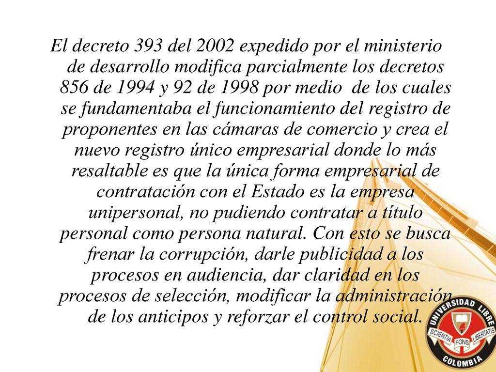 El decreto 393 del 2002 expedido por el ministerio de desarrollo modifica parcialmente los decretos 856 de 1994 y 92 de 1998 por medio de los cuales se fundamentaba el funcionamiento del registro de proponentes en las cámaras de comercio y crea el nuevo registro único empresarial donde lo más resaltable es que la única forma empresarial de contratación con el Estado es la empresa unipersonal, no pudiendo contratar a título personal como persona natural.