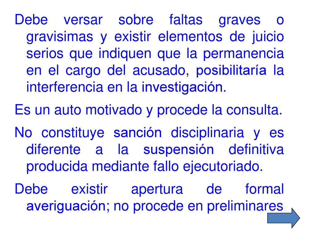 Debe versar sobre faltas graves o gravisimas y existir elementos de juicio serios que indiquen que la permanencia en el cargo del acusado, posibilitaría la interferencia en la investigación.