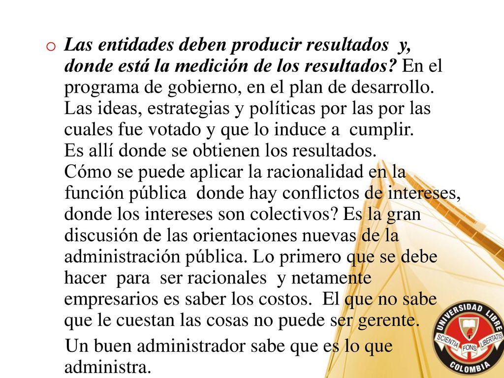 Las entidades deben producir resultados y, donde está la medición de los resultados En el programa de gobierno, en el plan de desarrollo. Las ideas, estrategias y políticas por las por las cuales fue votado y que lo induce a cumplir. Es allí donde se obtienen los resultados. Cómo se puede aplicar la racionalidad en la función pública donde hay conflictos de intereses, donde los intereses son colectivos Es la gran discusión de las orientaciones nuevas de la administración pública. Lo primero que se debe hacer para ser racionales y netamente empresarios es saber los costos. El que no sabe que le cuestan las cosas no puede ser gerente.