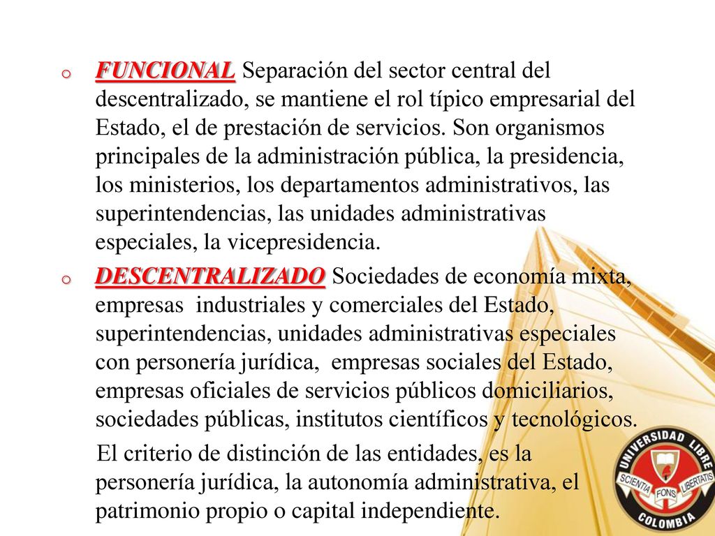 FUNCIONAL Separación del sector central del descentralizado, se mantiene el rol típico empresarial del Estado, el de prestación de servicios. Son organismos principales de la administración pública, la presidencia, los ministerios, los departamentos administrativos, las superintendencias, las unidades administrativas especiales, la vicepresidencia.