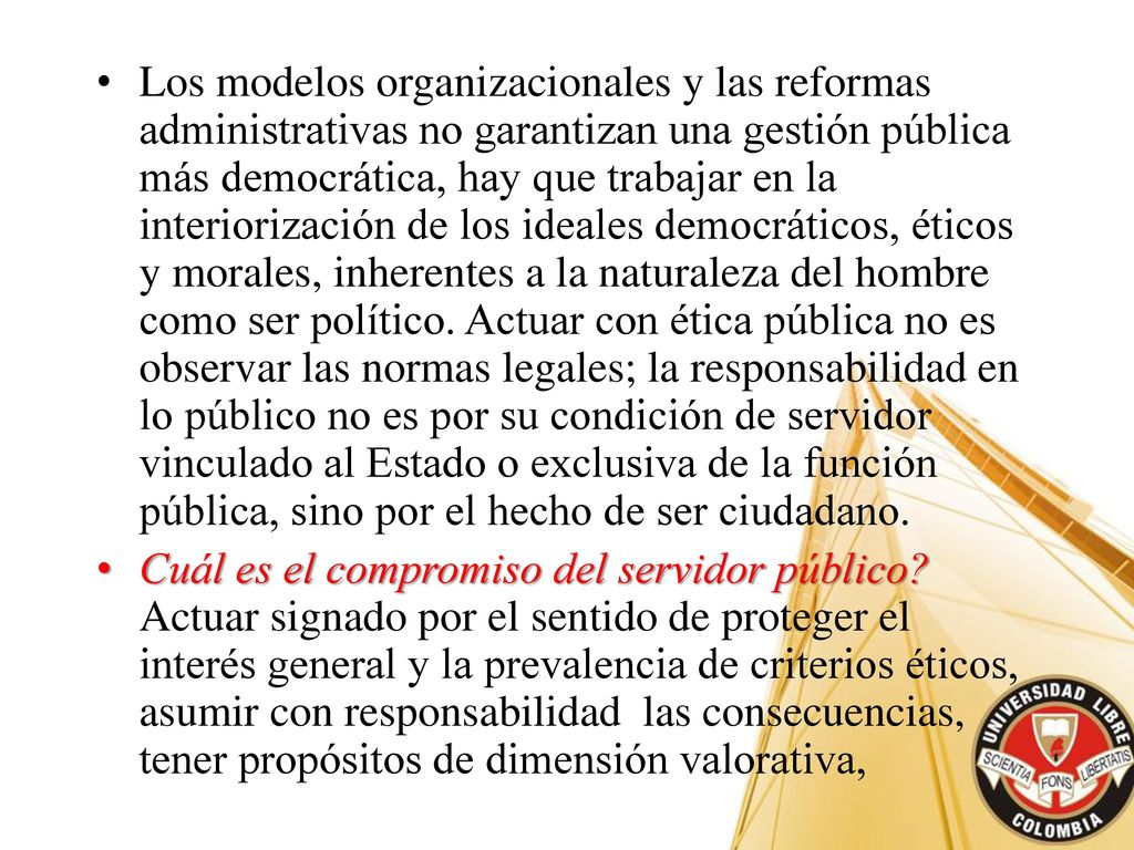 Los modelos organizacionales y las reformas administrativas no garantizan una gestión pública más democrática, hay que trabajar en la interiorización de los ideales democráticos, éticos y morales, inherentes a la naturaleza del hombre como ser político. Actuar con ética pública no es observar las normas legales; la responsabilidad en lo público no es por su condición de servidor vinculado al Estado o exclusiva de la función pública, sino por el hecho de ser ciudadano.