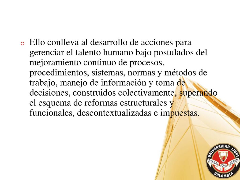 Ello conlleva al desarrollo de acciones para gerenciar el talento humano bajo postulados del mejoramiento continuo de procesos, procedimientos, sistemas, normas y métodos de trabajo, manejo de información y toma de decisiones, construidos colectivamente, superando el esquema de reformas estructurales y funcionales, descontextualizadas e impuestas.