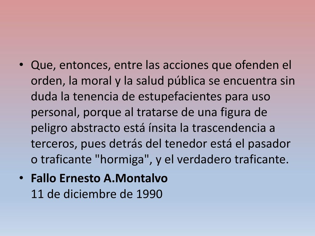 Que, entonces, entre las acciones que ofenden el orden, la moral y la salud pública se encuentra sin duda la tenencia de estupefacientes para uso personal, porque al tratarse de una figura de peligro abstracto está ínsita la trascendencia a terceros, pues detrás del tenedor está el pasador o traficante hormiga , y el verdadero traficante.