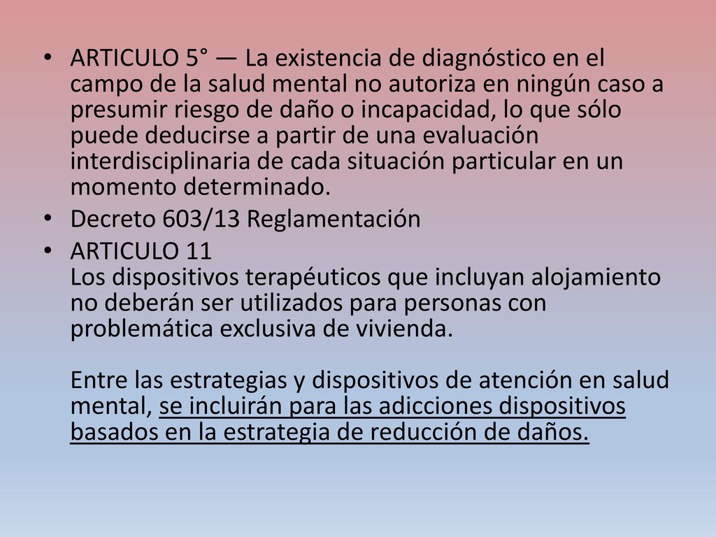 ARTICULO 5° — La existencia de diagnóstico en el campo de la salud mental no autoriza en ningún caso a presumir riesgo de daño o incapacidad, lo que sólo puede deducirse a partir de una evaluación interdisciplinaria de cada situación particular en un momento determinado.