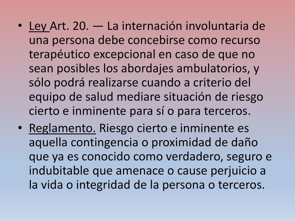 Ley Art. 20. — La internación involuntaria de una persona debe concebirse como recurso terapéutico excepcional en caso de que no sean posibles los abordajes ambulatorios, y sólo podrá realizarse cuando a criterio del equipo de salud mediare situación de riesgo cierto e inminente para sí o para terceros.