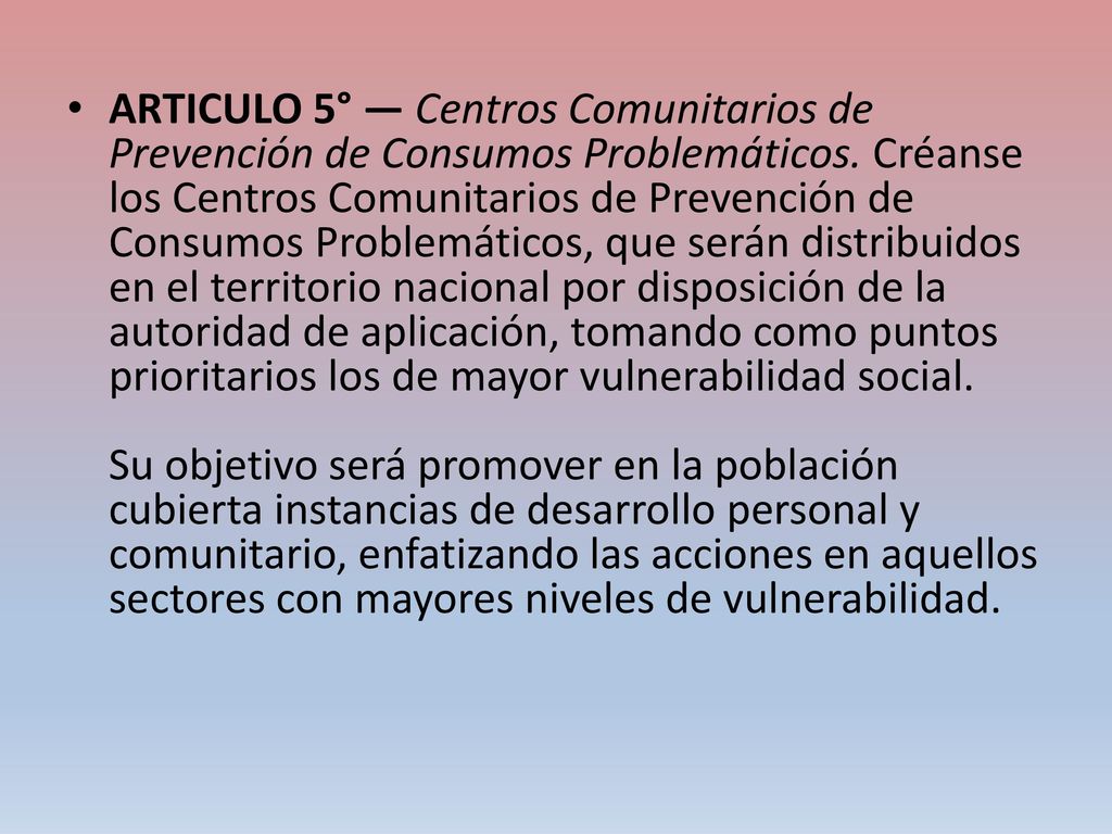 ARTICULO 5° — Centros Comunitarios de Prevención de Consumos Problemáticos. Créanse los Centros Comunitarios de Prevención de Consumos Problemáticos, que serán distribuidos en el territorio nacional por disposición de la autoridad de aplicación, tomando como puntos prioritarios los de mayor vulnerabilidad social.