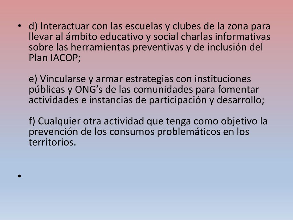d) Interactuar con las escuelas y clubes de la zona para llevar al ámbito educativo y social charlas informativas sobre las herramientas preventivas y de inclusión del Plan IACOP; e) Vincularse y armar estrategias con instituciones públicas y ONG’s de las comunidades para fomentar actividades e instancias de participación y desarrollo; f) Cualquier otra actividad que tenga como objetivo la prevención de los consumos problemáticos en los territorios.