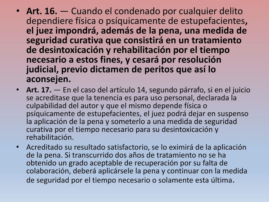 Art. 16. — Cuando el condenado por cualquier delito dependiere física o psíquicamente de estupefacientes, el juez impondrá, además de la pena, una medida de seguridad curativa que consistirá en un tratamiento de desintoxicación y rehabilitación por el tiempo necesario a estos fines, y cesará por resolución judicial, previo dictamen de peritos que así lo aconsejen.