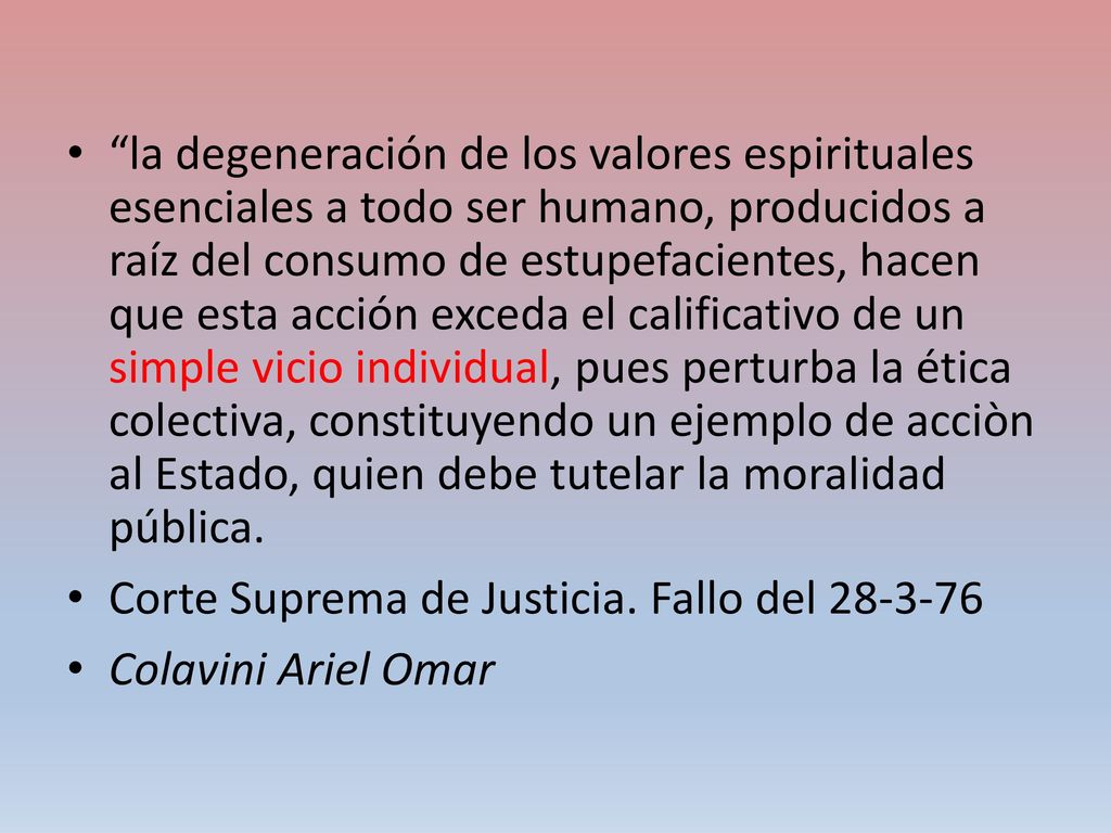 la degeneración de los valores espirituales esenciales a todo ser humano, producidos a raíz del consumo de estupefacientes, hacen que esta acción exceda el calificativo de un simple vicio individual, pues perturba la ética colectiva, constituyendo un ejemplo de acciòn al Estado, quien debe tutelar la moralidad pública.