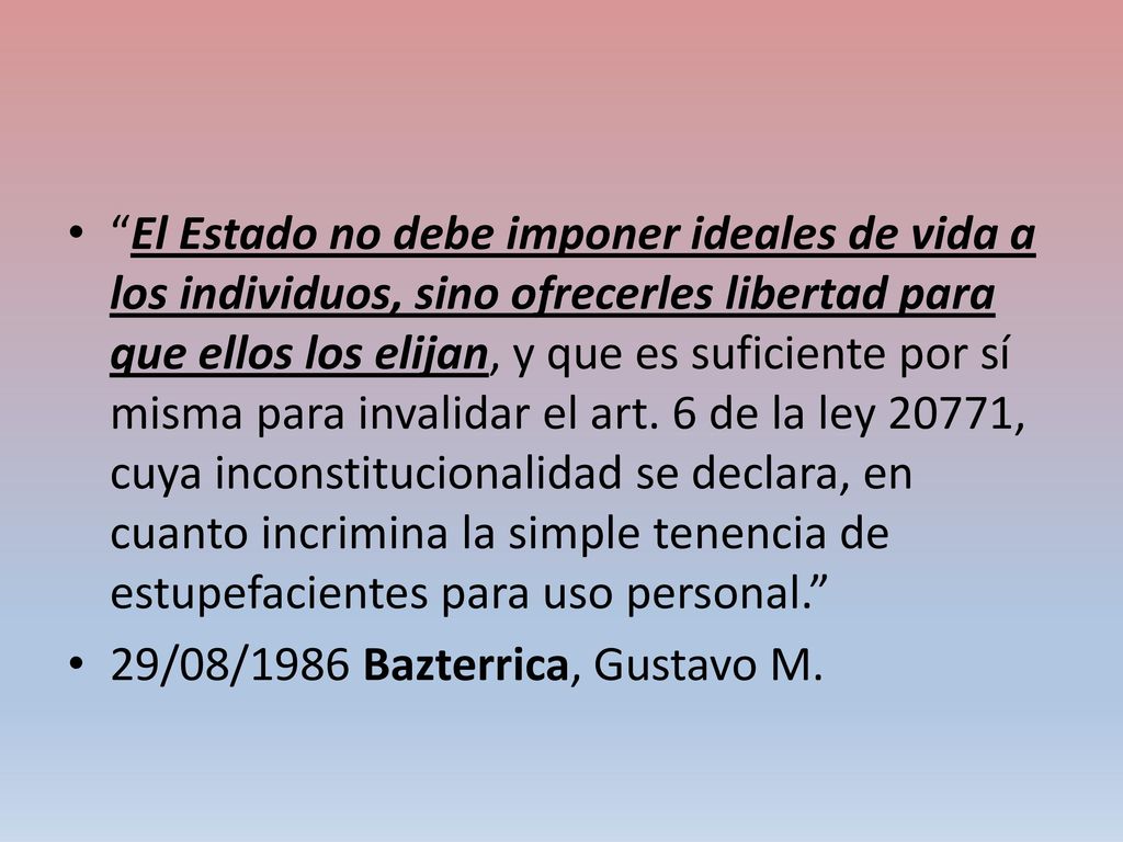 El Estado no debe imponer ideales de vida a los individuos, sino ofrecerles libertad para que ellos los elijan, y que es suficiente por sí misma para invalidar el art. 6 de la ley 20771, cuya inconstitucionalidad se declara, en cuanto incrimina la simple tenencia de estupefacientes para uso personal.