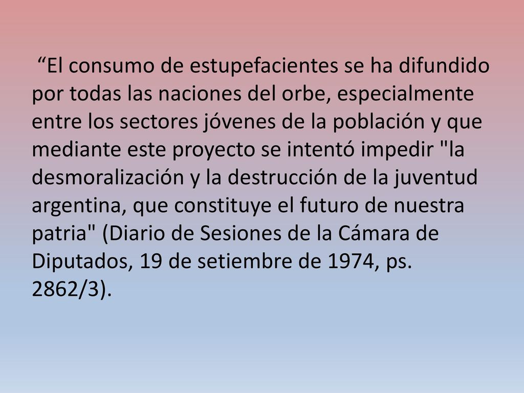 El consumo de estupefacientes se ha difundido por todas las naciones del orbe, especialmente entre los sectores jóvenes de la población y que mediante este proyecto se intentó impedir la desmoralización y la destrucción de la juventud argentina, que constituye el futuro de nuestra patria (Diario de Sesiones de la Cámara de Diputados, 19 de setiembre de 1974, ps.