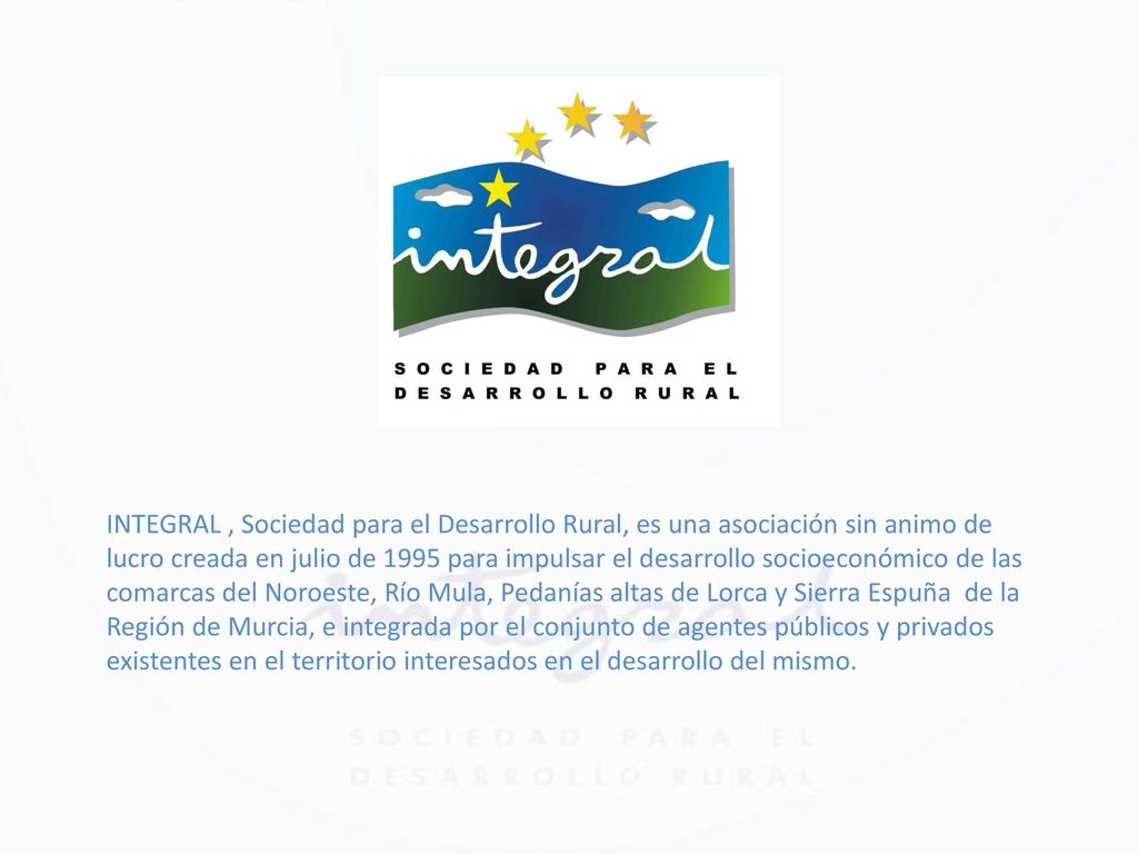 INTEGRAL , Sociedad para el Desarrollo Rural, es una asociación sin animo de lucro creada en julio de 1995 para impulsar el desarrollo socioeconómico de las comarcas del Noroeste, Río Mula, Pedanías altas de Lorca y Sierra Espuña de la Región de Murcia, e integrada por el conjunto de agentes públicos y privados existentes en el territorio interesados en el desarrollo del mismo.