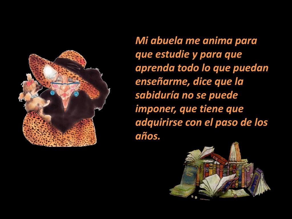 Mi abuela me anima para que estudie y para que aprenda todo lo que puedan enseñarme, dice que la sabiduría no se puede imponer, que tiene que adquirirse con el paso de los años.