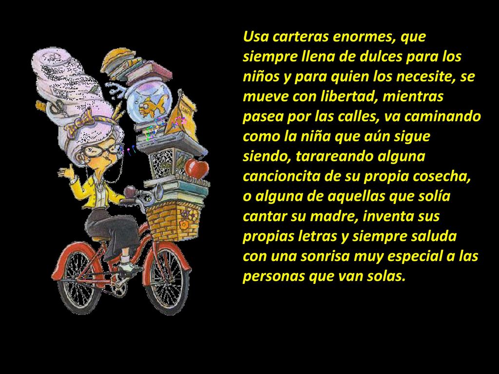 Usa carteras enormes, que siempre llena de dulces para los niños y para quien los necesite, se mueve con libertad, mientras pasea por las calles, va caminando como la niña que aún sigue siendo, tarareando alguna cancioncita de su propia cosecha, o alguna de aquellas que solía cantar su madre, inventa sus propias letras y siempre saluda con una sonrisa muy especial a las personas que van solas.