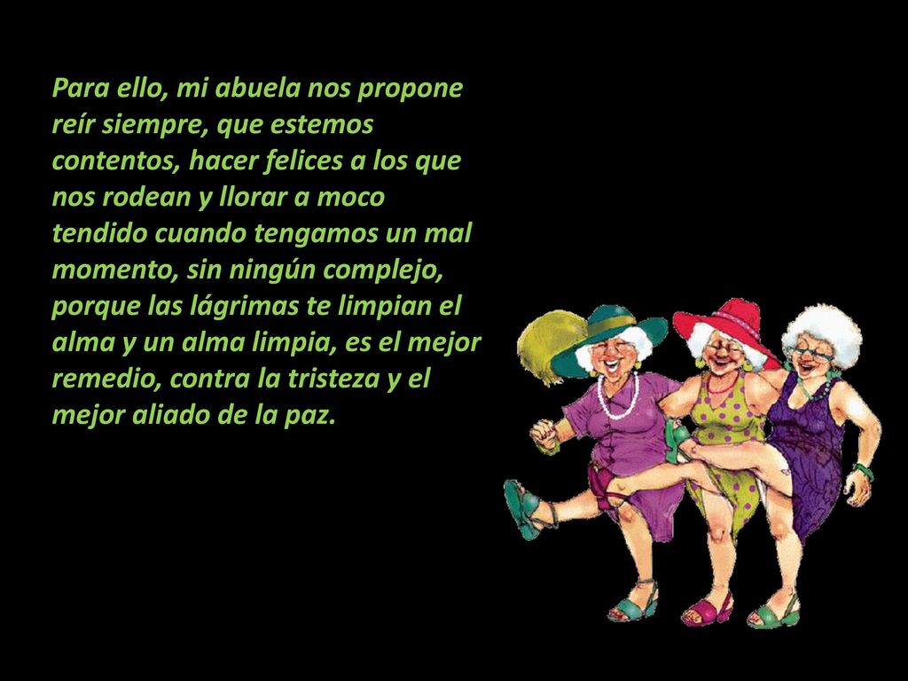 Para ello, mi abuela nos propone reír siempre, que estemos contentos, hacer felices a los que nos rodean y llorar a moco tendido cuando tengamos un mal momento, sin ningún complejo, porque las lágrimas te limpian el alma y un alma limpia, es el mejor remedio, contra la tristeza y el mejor aliado de la paz.